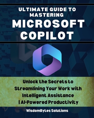 Ultimate Guide to Mastering Microsoft Copilot: Unlock the Secrets to Streamlining Your Work with Intelligent Assistance AI-Powered Productivity - Solutions, Wisdombytes