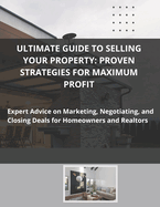 Ultimate Guide to Selling Your Property: Proven Strategies for Maximum Profit: Expert Advice on Marketing, Negotiating, and Closing Deals for Homeowners and Realtors