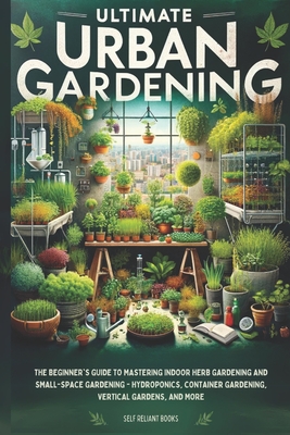 Ultimate Urban Gardening: The Beginner's Guide to Mastering Indoor Herb Gardening and Small-Space Gardening - Hydroponics, Container Gardening, Vertical Gardens, and More - Reliant Books, Self