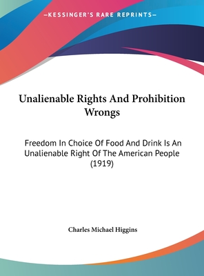 Unalienable Rights And Prohibition Wrongs: Freedom In Choice Of Food And Drink Is An Unalienable Right Of The American People (1919) - Higgins, Charles Michael