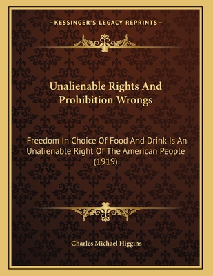 Unalienable Rights and Prohibition Wrongs: Freedom in Choice of Food and Drink Is an Unalienable Right of the American People (1919) - Higgins, Charles Michael