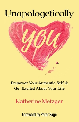 Unapologetically You: Empower Your Authentic Self & Get Excited About Your Life - Metzger, Katherine, and Sage, Peter (Foreword by)