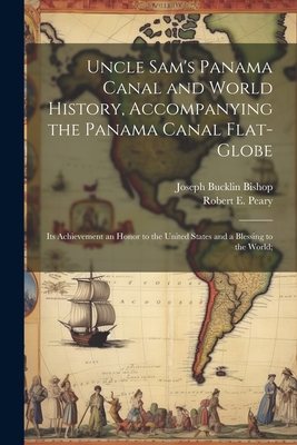 Uncle Sam's Panama Canal and World History, Accompanying the Panama Canal Flat-globe; its Achievement an Honor to the United States and a Blessing to the World; - Bishop, Joseph Bucklin, and Peary, Robert E 1856-1920