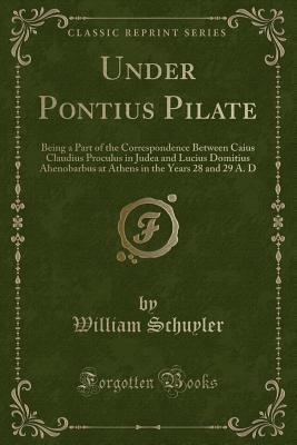 Under Pontius Pilate: Being a Part of the Correspondence Between Caius Claudius Proculus in Judea and Lucius Domitius Ahenobarbus at Athens in the Years 28 and 29 A. D (Classic Reprint) - Schuyler, William