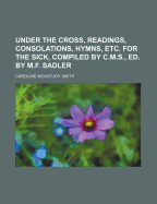 Under the Cross, Readings, Consolations, Hymns, Etc. for the Sick, Compiled by C.M.S., Ed. by M.F. Sadler