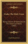 Under the Holy Cross: Being a Series of Addresses on the Seven Last Words (1885)