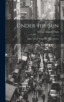 Under the Sun; Essays Mainly Written in Hot Countries - Sala, George Augustus 1828-1895