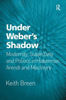 Under Weber's Shadow: Modernity, Subjectivity and Politics in Habermas, Arendt and MacIntyre - Breen, Keith