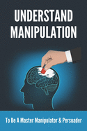 Understand Manipulation: To Be A Master Manipulator & Persuader: 30 Covert Emotional Manipulation Tactics