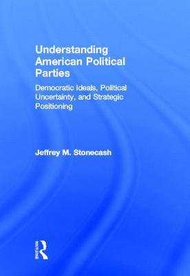 Understanding American Political Parties: Democratic Ideals, Political Uncertainty, and Strategic Positioning - Stonecash, Jeffrey M, Professor