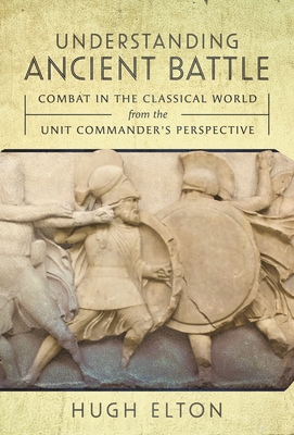 Understanding Ancient Battle: Combat in the Classical World from the Unit Commander's Perspective - Elton, Hugh