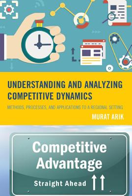 Understanding and Analyzing Competitive Dynamics: Methods, Processes, and Applications to a Regional Setting - Arik, Murat, and Livingston, Steven G. (Contributions by)