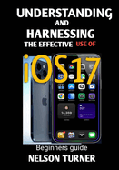 UNDERSTANDING AND HARNESSING THE USE OF iOS17: Beginners Guide