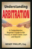 Understanding Arbitration: A Comprehensive Beginner's Guide to the Process in Small Claims Court and Beyond - Phillips, Wendy