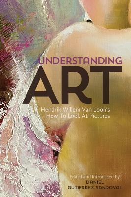 Understanding Art: Hendrik Willem Van Loon's How To Look At Pictures - Gutierrez-Sandoval, Daniel (Editor), and Van Loon, Hendrik Willem