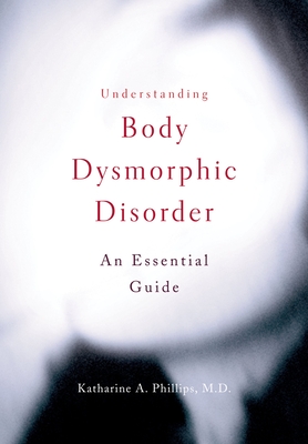 Understanding Body Dysmorphic Disorder: An Essential Guide - Phillips, Katharine A