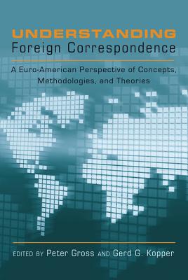 Understanding Foreign Correspondence; A Euro-American Perspective of Concepts, Methodologies, and Theories - Gross, Peter (Editor), and Kopper, Gerd G (Editor)