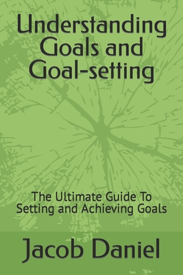 Understanding Goals and Goal-setting: The Ultimate Guide To Setting and Achieving Goals - Daniel, Jacob