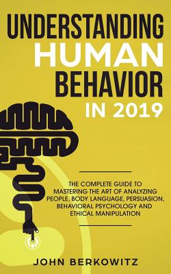 Understanding Human Behavior in 2019: The Complete Guide to Mastering the Art of Analyzing People, Body Language, Persuasion, Behavioral Psychology and Ethical Manipulation - Berkowitz, John