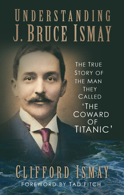 Understanding J. Bruce Ismay: The True Story of the Man They Called 'The Coward of Titanic' - Ismay, Clifford