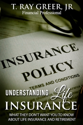 Understanding Life Insurance: What They Don't Want You to Know about Life Insurance and Retirement - Greer, T Ray, Jr.
