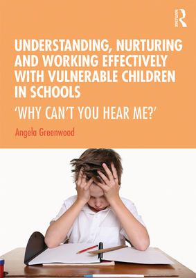 Understanding, Nurturing and Working Effectively with Vulnerable Children in Schools: 'Why Can't You Hear Me?' - Greenwood, Angela