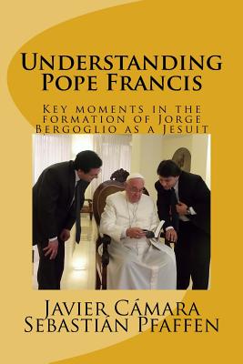 Understanding Pope Francis: Key Moments in the Formation of Jorge Bergoglio as a Jesuit - Camara, Javier