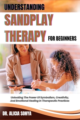 Understanding Sandplay Therapy for Beginners: Unlocking The Power Of Symbolism, Creativity, And Emotional Healing In Therapeutic Practices - Sonya, Alicia, Dr.