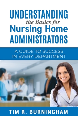 Understanding the Basics for Nursing Home Administrators: A Guide to Success in Every Department - Burningham, Tim R