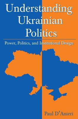 Understanding Ukrainian Politics: Power, Politics, and Institutional Design: Power, Politics, and Institutional Design - D'Anieri, Paul
