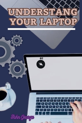 Understanding Your Laptop as a Beginner: Mastering the Basics of Computing and Unleashing the Full Potential of Your Laptop By John George - George, John