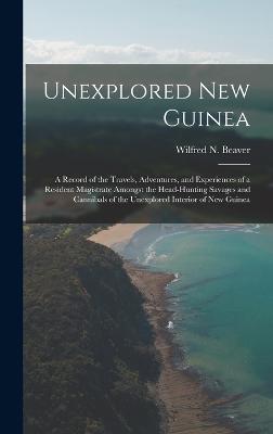 Unexplored New Guinea: A Record of the Travels, Adventures, and Experiences of a Resident Magistrate Amongst the Head-Hunting Savages and Cannibals of the Unexplored Interior of New Guinea - Beaver, Wilfred N