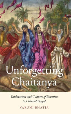 Unforgetting Chaitanya: Vaishnavism and Cultures of Devotion in Colonial Bengal - Bhatia, Varuni