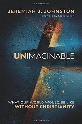 Unimaginable: What Our World Would Be Like Without Christianity - Johnston, Jeremiah J., and Green, Steve (Foreword by)