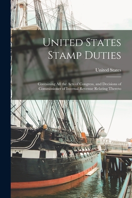 United States Stamp Duties: Containing all the Acts of Congress, and Decisions of Commissioner of Internal Revenue Relating Thereto - United States (Creator)