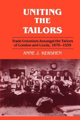 Uniting the Tailors: Trade Unionism amoungst the Tailors of London and Leeds 1870-1939 - Kershen, Anne J