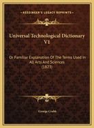 Universal Technological Dictionary V1: Or Familiar Explanation Of The Terms Used In All Arts And Sciences (1823)