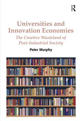 Universities and Innovation Economies: The Creative Wasteland of Post-Industrial Society - Murphy, Peter