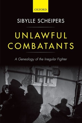 Unlawful Combatants: A Genealogy of the Irregular Fighter - Scheipers, Sibylle