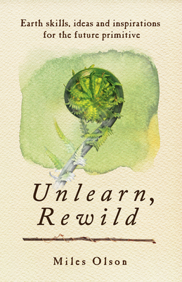 Unlearn, Rewild: Earth Skills, Ideas and Inspiration for the Future Primitive - Olson, Miles