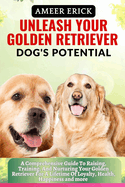 Unleash Your Golden Retriever Dog's Potential: A Comprehensive Guide To Raising, Training, And Nurturing Your Golden Retriever For A Lifetime Of Loyalty, Health, Happiness and more