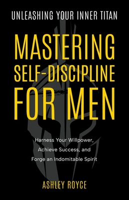 Unleashing Your Inner Titan: Mastering Self- Discipline For Men - Harness Your Willpower, Achieve Success, and Forge an Indomitable Spirit - Royce, Ashley