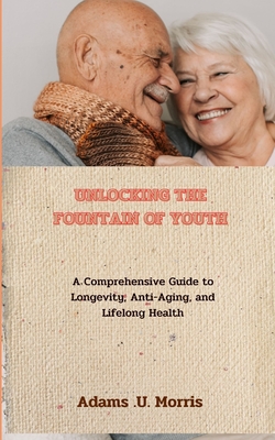 Unlocking the Fountain of Youth: A Comprehensive Guide to Longevity, Anti-Aging, and Lifelong Health - Morris, Adams U