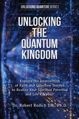 Unlocking the Quantum Kingdom: Explore the Intersection of Faith and Quantum Science to Realize Your Spiritual Potential and Life Purpose! - Rodich, Robert, Dr.