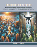 Unlocking the Secrets: A Comprehensive Book on Making Money with Camera Drones and Quadcopters; The Ultimate Guidebook for Beginners