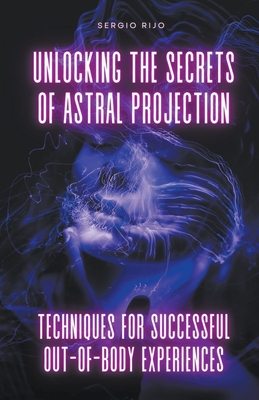 Unlocking the Secrets of Astral Projection: Techniques for Successful Out-of-Body Experiences - Rijo, Sergio