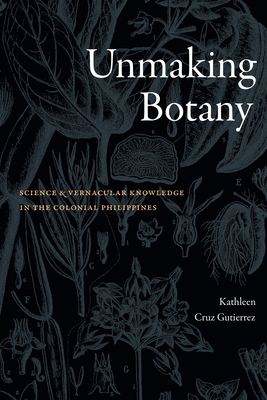 Unmaking Botany: Science and Vernacular Knowledge in the Colonial Philippines - Gutierrez, Kathleen Cruz