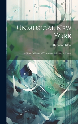 Unmusical New York; A Brief Criticism of Triumphs, Failures, & Abuses - Klein, Hermann