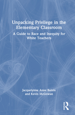 Unpacking Privilege in the Elementary Classroom: A Guide to Race and Inequity for White Teachers - Boivin, Jacquelynne, and McGowan, Kevin