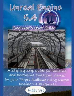 Unreal Engine 5.4 Beginner's User Guide: A Step-By-Step Guide for Building and Developing Engaging Games for your Target Audience using Unreal Engine 5.4 Blueprints - Vic, Matt